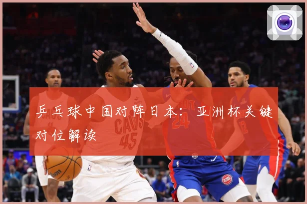 乒乓球中国对阵日本：亚洲杯关键对位解读