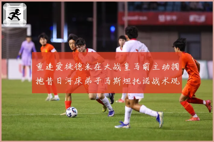 重逢爱徒德米在大战皇马前主动拥抱昔日河床弟子马斯坦托诺战术观察