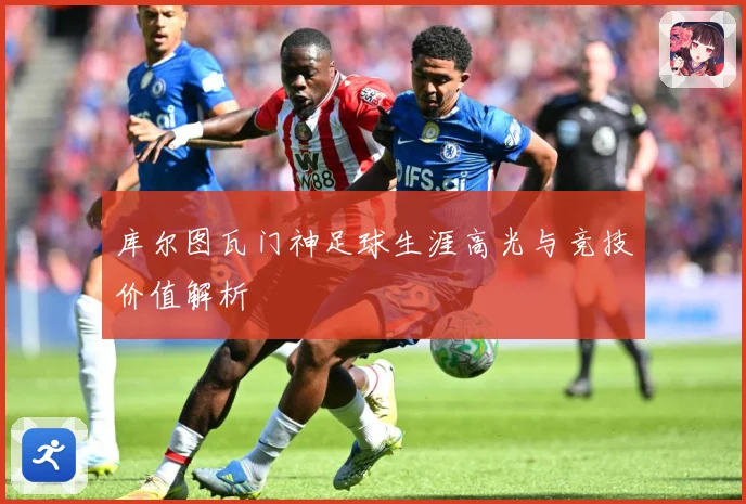 库尔图瓦门神足球生涯高光与竞技价值解析