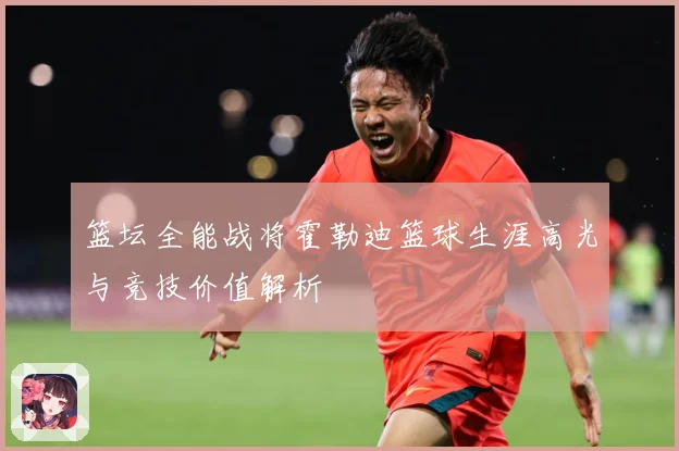篮坛全能战将霍勒迪篮球生涯高光与竞技价值解析