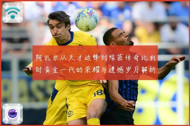 阿扎尔从天才边锋到绿茵传奇比利时黄金一代的荣耀与遗憾岁月解析