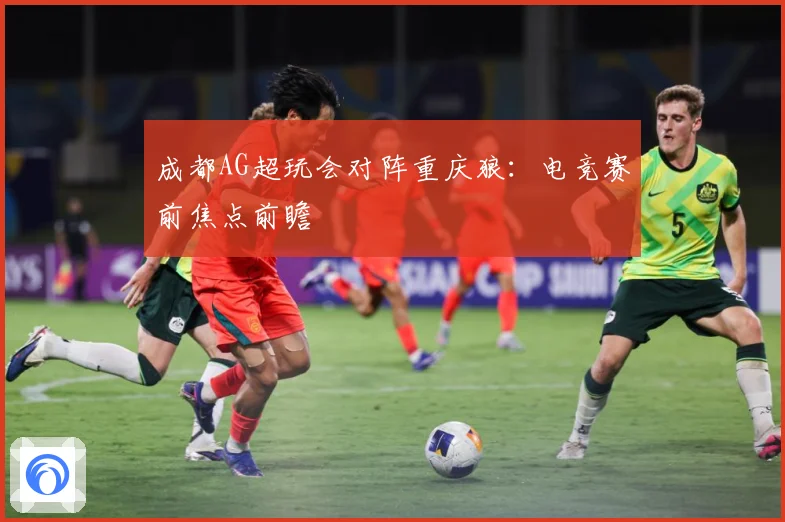 成都AG超玩会对阵重庆狼：电竞赛前焦点前瞻