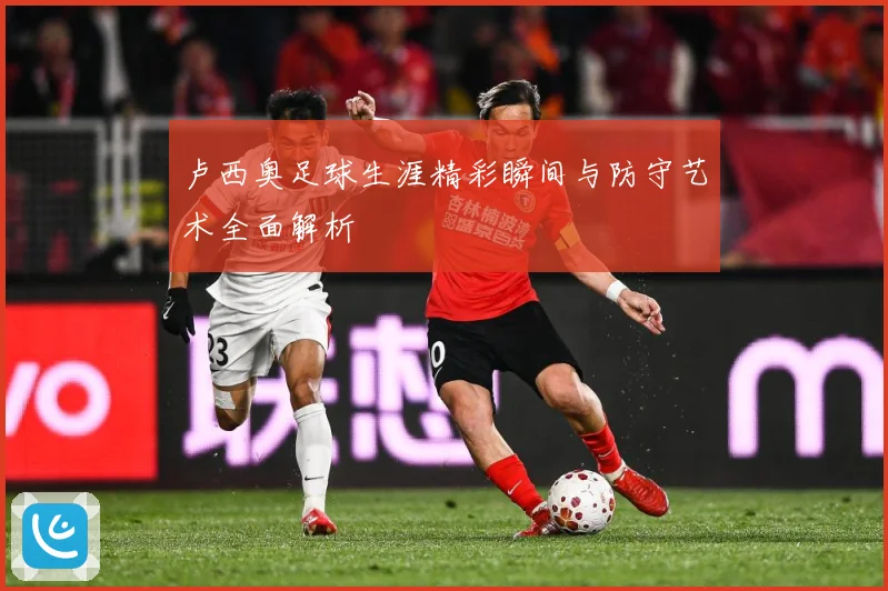 卢西奥足球生涯精彩瞬间与防守艺术全面解析