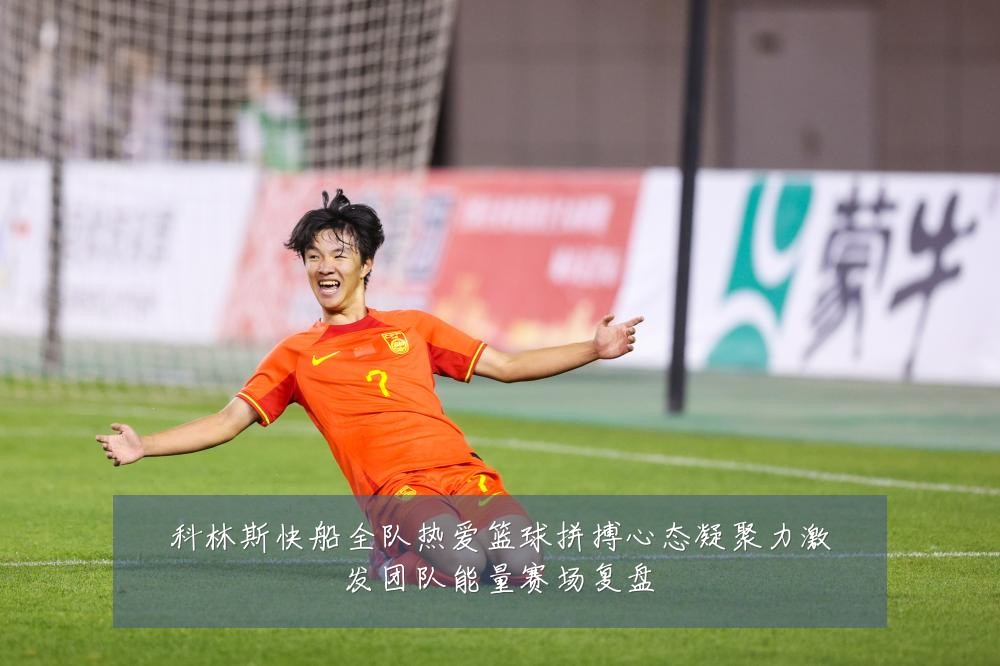科林斯快船全队热爱篮球拼搏心态凝聚力激发团队能量赛场复盘